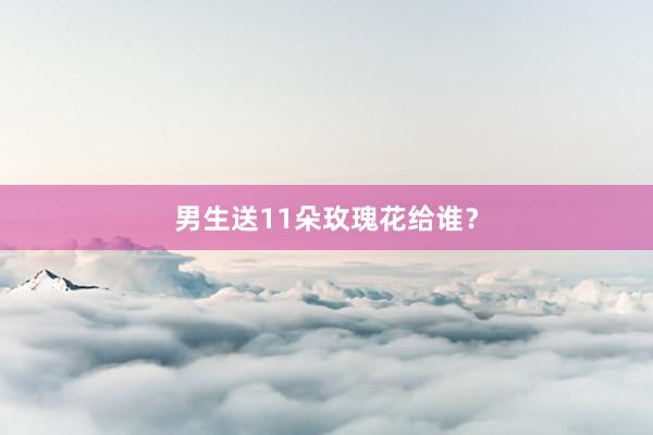 男生送11朵玫瑰花给谁？